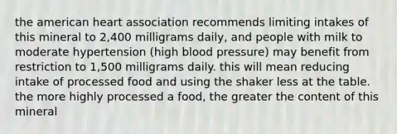 the american heart association recommends limiting intakes of this mineral to 2,400 milligrams daily, and people with milk to moderate hypertension (high blood pressure) may benefit from restriction to 1,500 milligrams daily. this will mean reducing intake of processed food and using the shaker less at the table. the more highly processed a food, the greater the content of this mineral