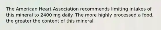 The American Heart Association recommends limiting intakes of this mineral to 2400 mg daily. The more highly processed a food, the greater the content of this mineral.