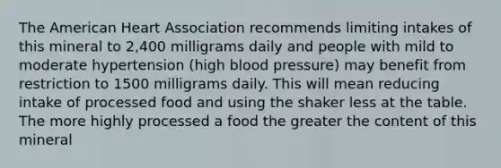 The American Heart Association recommends limiting intakes of this mineral to 2,400 milligrams daily and people with mild to moderate hypertension (high blood pressure) may benefit from restriction to 1500 milligrams daily. This will mean reducing intake of processed food and using the shaker less at the table. The more highly processed a food the greater the content of this mineral