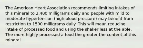 The American Heart Association recommends limiting intakes of this mineral to 2,400 milligrams daily and people with mild to moderate hypertension (high blood pressure) may benefit from restriction to 1500 milligrams daily. This will mean reducing intake of processed food and using the shaker less at the able. The more highly processed a food the greater the content of this mineral