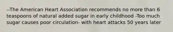 --The American Heart Association recommends no more than 6 teaspoons of natural added sugar in early childhood -Too much sugar causes poor circulation- with heart attacks 50 years later