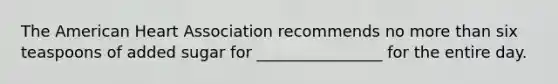 The American Heart Association recommends no <a href='https://www.questionai.com/knowledge/keWHlEPx42-more-than' class='anchor-knowledge'>more than</a> six teaspoons of added sugar for ________________ for the entire day.