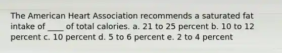 The American Heart Association recommends a saturated fat intake of ____ of total calories. a. 21 to 25 percent b. 10 to 12 percent c. 10 percent d. 5 to 6 percent e. 2 to 4 percent