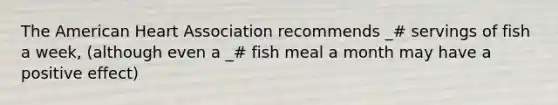 The American Heart Association recommends _# servings of fish a week, (although even a _# fish meal a month may have a positive effect)