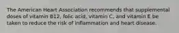 The American Heart Association recommends that supplemental doses of vitamin B12, folic acid, vitamin C, and vitamin E be taken to reduce the risk of inflammation and heart disease.