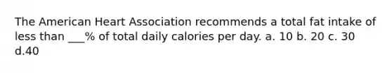 The American Heart Association recommends a total fat intake of less than ___% of total daily calories per day. a. 10 b. 20 c. 30 d.40