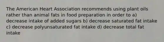 The American Heart Association recommends using plant oils rather than animal fats in food preparation in order to a) decrease intake of added sugars b) decrease saturated fat intake c) decrease polyunsaturated fat intake d) decrease total fat intake