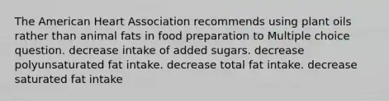 The American Heart Association recommends using plant oils rather than animal fats in food preparation to Multiple choice question. decrease intake of added sugars. decrease polyunsaturated fat intake. decrease total fat intake. decrease saturated fat intake