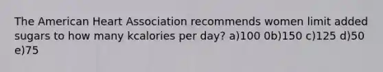 The American Heart Association recommends women limit added sugars to how many kcalories per day? a)100 0b)150 c)125 d)50 e)75