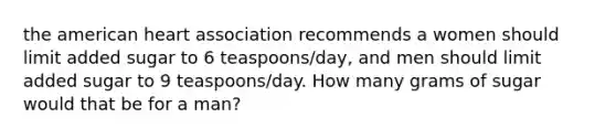 the american heart association recommends a women should limit added sugar to 6 teaspoons/day, and men should limit added sugar to 9 teaspoons/day. How many grams of sugar would that be for a man?