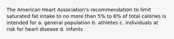 The American Heart Association's recommendation to limit saturated fat intake to no more than 5% to 6% of total calories is intended for a. general population b. athletes c. individuals at risk for heart disease d. infants