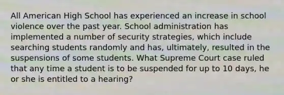 All American High School has experienced an increase in school violence over the past year. School administration has implemented a number of security strategies, which include searching students randomly and has, ultimately, resulted in the suspensions of some students. What Supreme Court case ruled that any time a student is to be suspended for up to 10 days, he or she is entitled to a hearing?