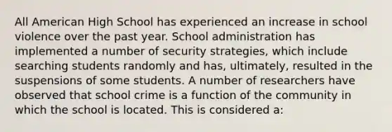 All American High School has experienced an increase in school violence over the past year. School administration has implemented a number of security strategies, which include searching students randomly and has, ultimately, resulted in the suspensions of some students. A number of researchers have observed that school crime is a function of the community in which the school is located. This is considered a: