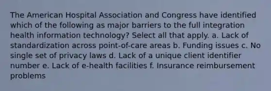 The American Hospital Association and Congress have identified which of the following as major barriers to the full integration health information technology? Select all that apply. a. Lack of standardization across point-of-care areas b. Funding issues c. No single set of privacy laws d. Lack of a unique client identifier number e. Lack of e-health facilities f. Insurance reimbursement problems