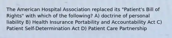 The American Hospital Association replaced its "Patient's Bill of Rights" with which of the following? A) doctrine of personal liability B) Health Insurance Portability and Accountability Act C) Patient Self-Determination Act D) Patient Care Partnership