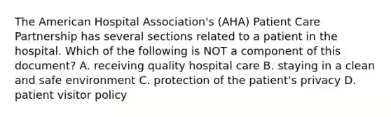 The American Hospital Association's (AHA) Patient Care Partnership has several sections related to a patient in the hospital. Which of the following is NOT a component of this document? A. receiving quality hospital care B. staying in a clean and safe environment C. protection of the patient's privacy D. patient visitor policy