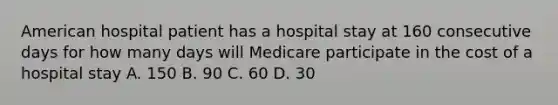 American hospital patient has a hospital stay at 160 consecutive days for how many days will Medicare participate in the cost of a hospital stay A. 150 B. 90 C. 60 D. 30