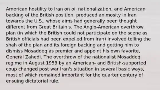 American hostility to Iran on oil nationalization, and American backing of the British position, produced animosity in Iran towards the U.S., whose aims had generally been thought different from Great Britain's. The Anglo-American overthrow plan (in which the British could not participate on the scene as British officials had been expelled from Iran) involved telling the shah of the plan and its foreign backing and getting him to dismiss Mosaddeq as premier and appoint his own favorite, General Zahedi. The overthrow of the nationalist Mosaddeq regime in August 1953 by an American- and British-supported coup changed post war Iran's situation in several basic ways, most of which remained important for the quarter century of ensuing dictatorial rule.