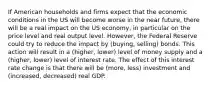 If American households and firms expect that the economic conditions in the US will become worse in the near future, there will be a real impact on the US economy, in particular on the price level and real output level. However, the Federal Reserve could try to reduce the impact by (buying, selling) bonds. This action will result in a (higher, lower) level of money supply and a (higher, lower) level of interest rate. The effect of this interest rate change is that there will be (more, less) investment and (increased, decreased) real GDP.