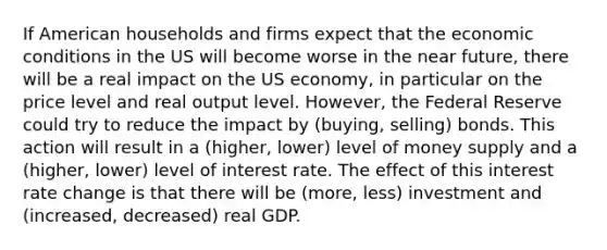 If American households and firms expect that the economic conditions in the US will become worse in the near future, there will be a real impact on the US economy, in particular on the price level and real output level. However, the Federal Reserve could try to reduce the impact by (buying, selling) bonds. This action will result in a (higher, lower) level of money supply and a (higher, lower) level of interest rate. The effect of this interest rate change is that there will be (more, less) investment and (increased, decreased) real GDP.