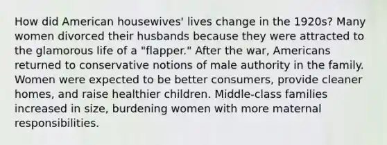 How did American housewives' lives change in the 1920s? Many women divorced their husbands because they were attracted to the glamorous life of a "flapper." After the war, Americans returned to conservative notions of male authority in the family. Women were expected to be better consumers, provide cleaner homes, and raise healthier children. Middle-class families increased in size, burdening women with more maternal responsibilities.