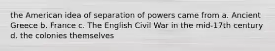 the American idea of separation of powers came from a. Ancient Greece b. France c. The English Civil War in the mid-17th century d. the colonies themselves