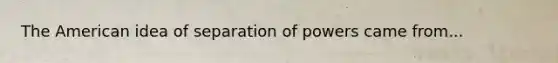 The American idea of separation of powers came from...