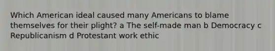 Which American ideal caused many Americans to blame themselves for their plight? a The self-made man b Democracy c Republicanism d Protestant work ethic