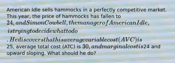 American Idle sells hammocks in a perfectly competitive market. This year, the price of hammocks has fallen to 24, and Simon Cowbell, the manager of American Idle, is trying to decide what to do. He discovers that his average variable cost (AVC) is25, average total cost (ATC) is 30, and marginal cost is24 and upward sloping. What should he do?