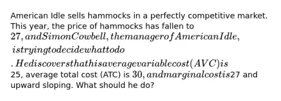 American Idle sells hammocks in a perfectly competitive market. This year, the price of hammocks has fallen to 27, and Simon Cowbell, the manager of American Idle, is trying to decide what to do. He discovers that his average variable cost (AVC) is25, average total cost (ATC) is 30, and marginal cost is27 and upward sloping. What should he do?