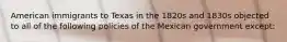 American immigrants to Texas in the 1820s and 1830s objected to all of the following policies of the Mexican government except: