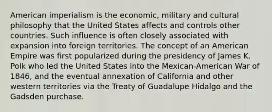 American imperialism is the economic, military and cultural philosophy that the United States affects and controls other countries. Such influence is often closely associated with expansion into foreign territories. The concept of an American Empire was first popularized during the presidency of James K. Polk who led the United States into the Mexican-American War of 1846, and the eventual annexation of California and other western territories via the Treaty of Guadalupe Hidalgo and the Gadsden purchase.