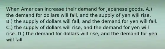 When American increase their demand for Japanese goods, A.) the demand for dollars will fall, and the supply of yen will rise. B.) the supply of dollars will fall, and the demand for yen will fall. C.) the supply of dollars will rise, and the demand for yen will rise. D.) the demand for dollars will rise, and the demand for yen will fall