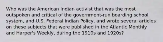 Who was the American Indian activist that was the most outspoken and critical of the government-run boarding school system, and U.S. Federal Indian Policy, and wrote several articles on these subjects that were published in the Atlantic Monthly and Harper's Weekly, during the 1910s and 1920s?