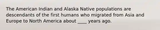 The American Indian and Alaska Native populations are descendants of the first humans who migrated from Asia and Europe to North America about ____ years ago.