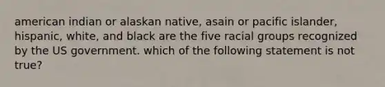 american indian or alaskan native, asain or pacific islander, hispanic, white, and black are the five racial groups recognized by the US government. which of the following statement is not true?