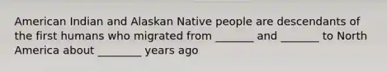 American Indian and Alaskan Native people are descendants of the first humans who migrated from _______ and _______ to North America about ________ years ago