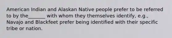 American Indian and Alaskan Native people prefer to be referred to by the_______ with whom they themselves identify, e.g., Navajo and Blackfeet prefer being identified with their specific tribe or nation.