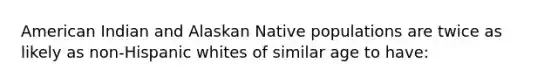 American Indian and Alaskan Native populations are twice as likely as non-Hispanic whites of similar age to have: