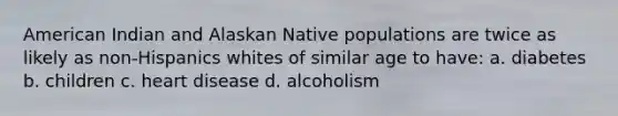 American Indian and Alaskan Native populations are twice as likely as non-Hispanics whites of similar age to have: a. diabetes b. children c. heart disease d. alcoholism