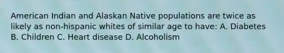 American Indian and Alaskan Native populations are twice as likely as non-hispanic whites of similar age to have: A. Diabetes B. Children C. Heart disease D. Alcoholism