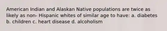 American Indian and Alaskan Native populations are twice as likely as non- Hispanic whites of similar age to have: a. diabetes b. children c. heart disease d. alcoholism