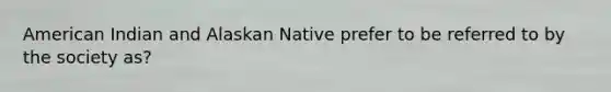 American Indian and Alaskan Native prefer to be referred to by the society as?