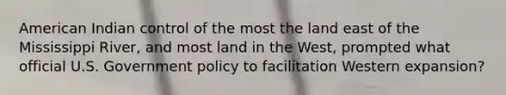 American Indian control of the most the land east of the Mississippi River, and most land in the West, prompted what official U.S. Government policy to facilitation Western expansion?