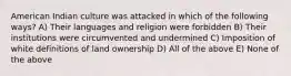 American Indian culture was attacked in which of the following ways? A) Their languages and religion were forbidden B) Their institutions were circumvented and undermined C) Imposition of white definitions of land ownership D) All of the above E) None of the above