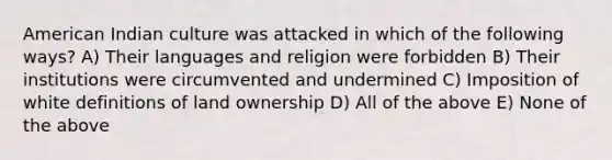 American Indian culture was attacked in which of the following ways? A) Their languages and religion were forbidden B) Their institutions were circumvented and undermined C) Imposition of white definitions of land ownership D) All of the above E) None of the above