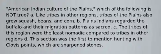 "American Indian culture of the Plains," which of the following is NOT true? a. Like tribes in other regions, tribes of the Plains also grew squash, beans, and corn. b. Plains Indians regarded the buffalo and their migration patterns as sacred. c. The tribes of this region were the least nomadic compared to tribes in other regions d. This section was the first to mention hunting with Clovis points, which are sharpened stones.