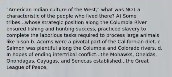 "American Indian culture of the West," what was NOT a characteristic of the people who lived there? A) Some tribes...whose strategic position along the Columbia River ensured fishing and hunting success, practiced slavery to complete the laborious tasks required to process large animals like bison b. Acorns were a pivotal part of the Californian diet. c. Salmon was plentiful along the Columbia and Colorado rivers. d. In hopes of ending intertribal conflict...the Mohawks, Oneidas, Onondagas, Cayugas, and Senecas established...the Great League of Peace.