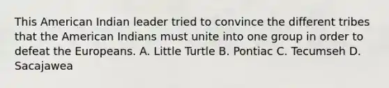 This American Indian leader tried to convince the different tribes that <a href='https://www.questionai.com/knowledge/keiVE7hxWY-the-american' class='anchor-knowledge'>the american</a> Indians must unite into one group in order to defeat <a href='https://www.questionai.com/knowledge/ky9y1VRXN8-the-eu' class='anchor-knowledge'>the eu</a>ropeans. A. Little Turtle B. Pontiac C. Tecumseh D. Sacajawea