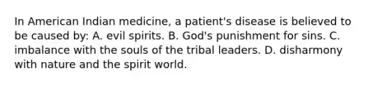 In American Indian medicine, a patient's disease is believed to be caused by: A. evil spirits. B. God's punishment for sins. C. imbalance with the souls of the tribal leaders. D. disharmony with nature and the spirit world.